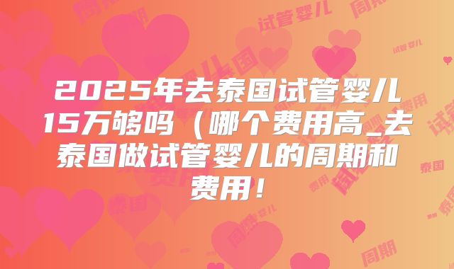 2025年去泰国试管婴儿15万够吗（哪个费用高_去泰国做试管婴儿的周期和费用！