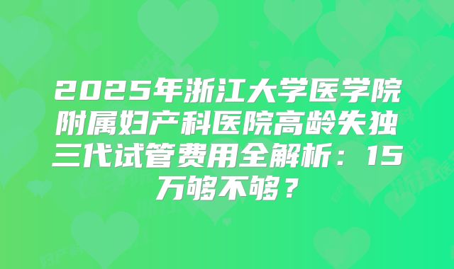 2025年浙江大学医学院附属妇产科医院高龄失独三代试管费用全解析：15万够不够？