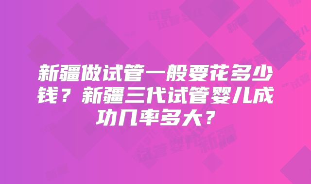 新疆做试管一般要花多少钱？新疆三代试管婴儿成功几率多大？