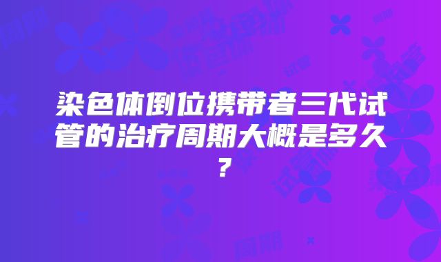 染色体倒位携带者三代试管的治疗周期大概是多久？