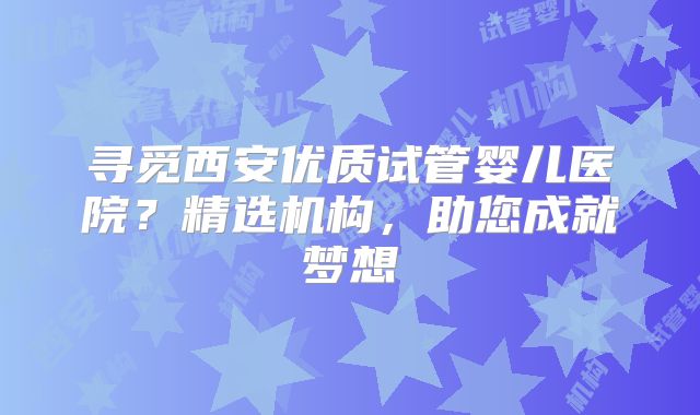 寻觅西安优质试管婴儿医院?精选机构,助您成就梦想