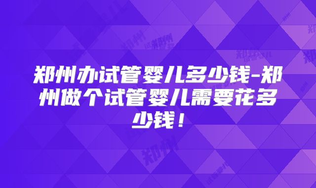 郑州办试管婴儿多少钱-郑州做个试管婴儿需要花多少钱!