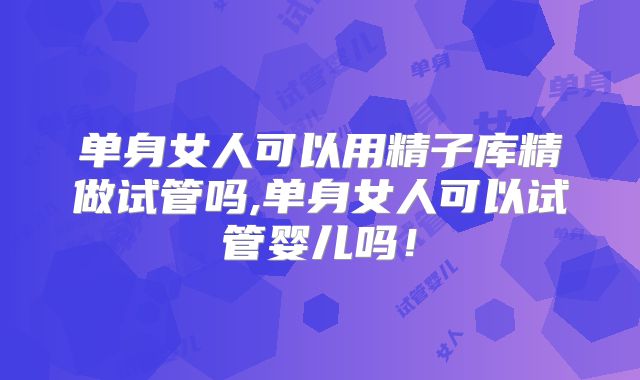 单身女人可以用精子库精做试管吗,单身女人可以试管婴儿吗！