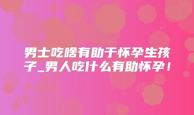 男士吃啥有助于怀孕生孩子_男人吃什么有助怀孕!