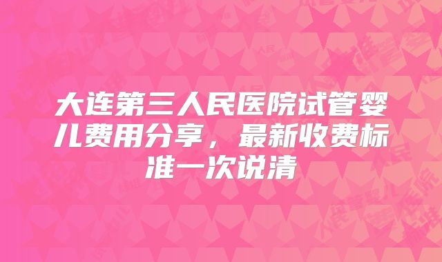 大连第三人民医院试管婴儿费用分享，最新收费标准一次说清