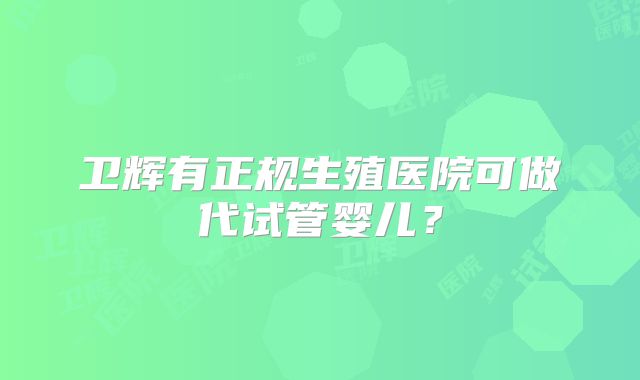 卫辉有正规生殖医院可做代试管婴儿？