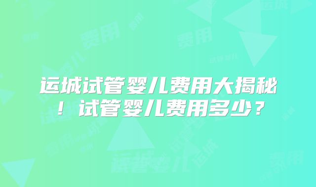 运城试管婴儿费用大揭秘！试管婴儿费用多少？