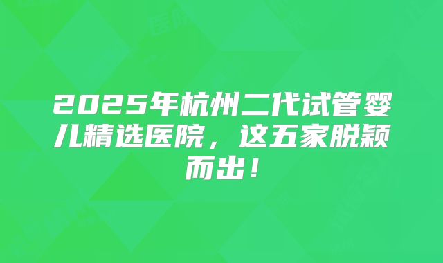 2025年杭州二代试管婴儿精选医院，这五家脱颖而出！