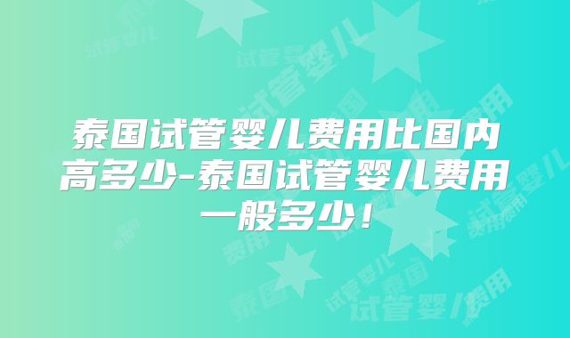 泰国试管婴儿费用比国内高多少-泰国试管婴儿费用一般多少！