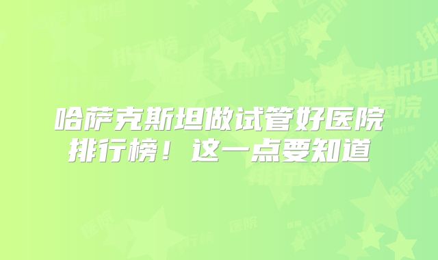 哈萨克斯坦做试管好医院排行榜！这一点要知道