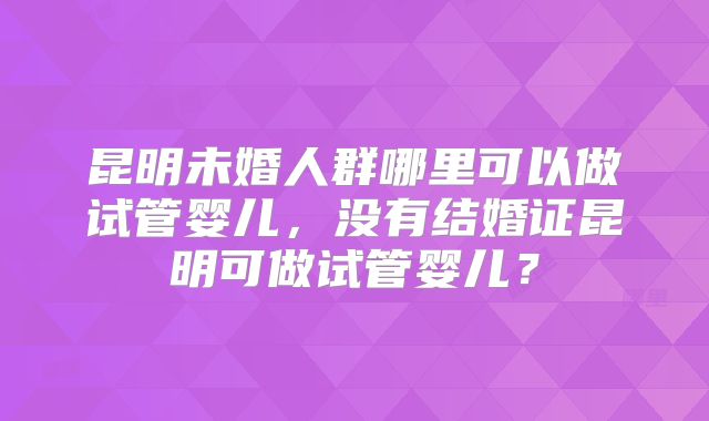 昆明未婚人群哪里可以做试管婴儿，没有结婚证昆明可做试管婴儿？