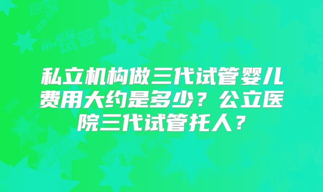 私立机构做三代试管婴儿费用大约是多少?公立医院三代试管托人?