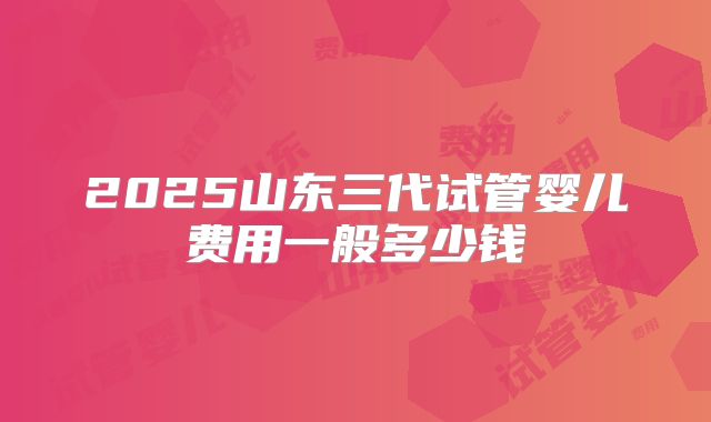 2025山东三代试管婴儿费用一般多少钱