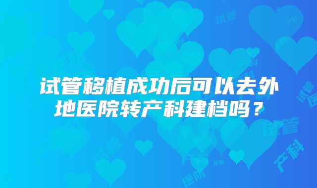 试管移植成功后可以去外地医院转产科建档吗？
