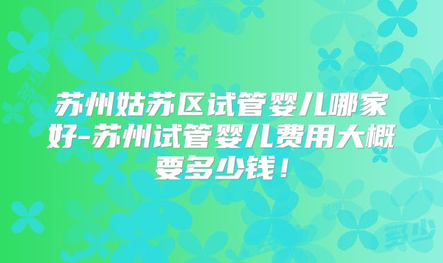 苏州姑苏区试管婴儿哪家好-苏州试管婴儿费用大概要多少钱！