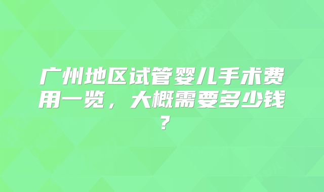 广州地区试管婴儿手术费用一览,大概需要多少钱?