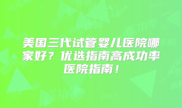 美国三代试管婴儿医院哪家好？优选指南高成功率医院指南！