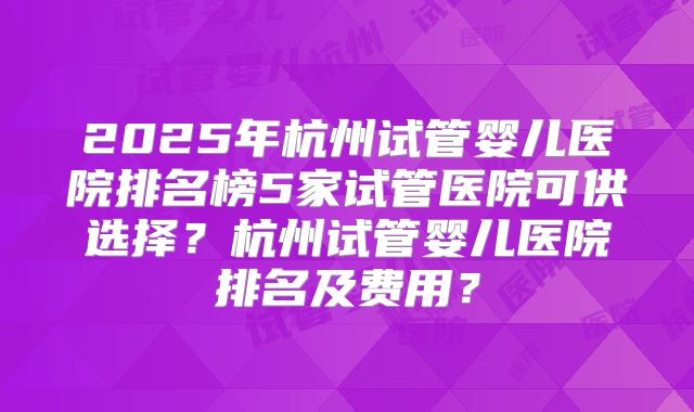 2025年杭州试管婴儿医院排名榜5家试管医院可供选择？杭州试管婴儿医院排名及费用？