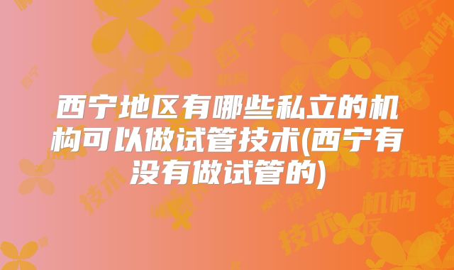 西宁地区有哪些私立的机构可以做试管技术(西宁有没有做试管的)