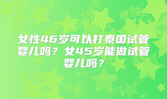 女性46岁可以打泰国试管婴儿吗?女45岁能做试管婴儿吗?