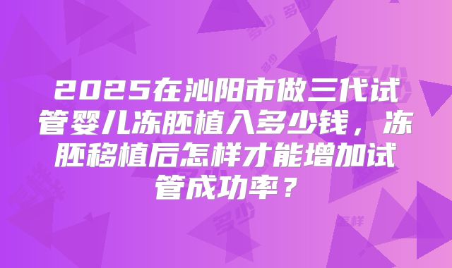 2025在沁阳市做三代试管婴儿冻胚植入多少钱，冻胚移植后怎样才能增加试管成功率？