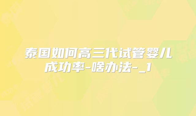 泰国如何高三代试管婴儿成功率-啥办法-_1