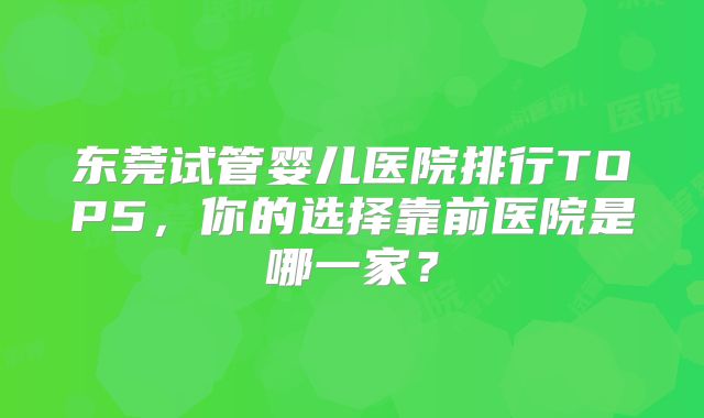 东莞试管婴儿医院排行TOP5,你的选择靠前医院是哪一家?