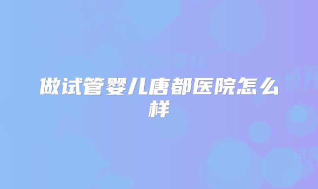 做试管婴儿唐都医院怎么样