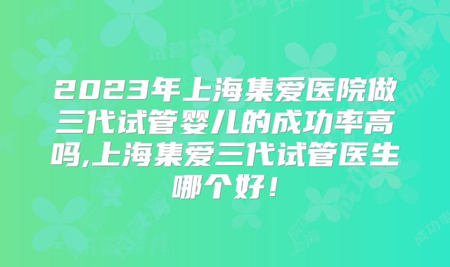 2023年上海集爱医院做三代试管婴儿的成功率高吗,上海集爱三代试管医生哪个好！