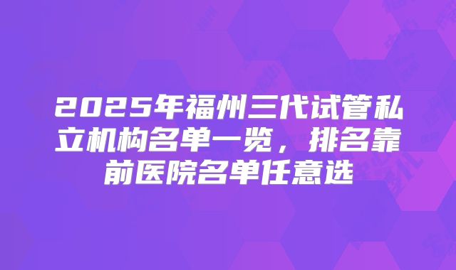 2025年福州三代试管私立机构名单一览,排名靠前医院名单任意选
