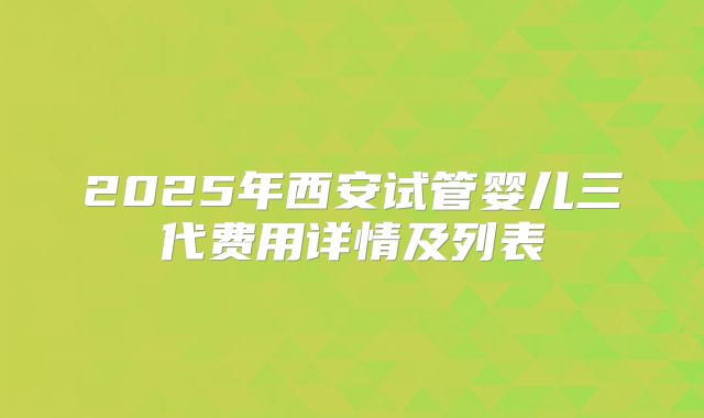 2025年西安试管婴儿三代费用详情及列表
