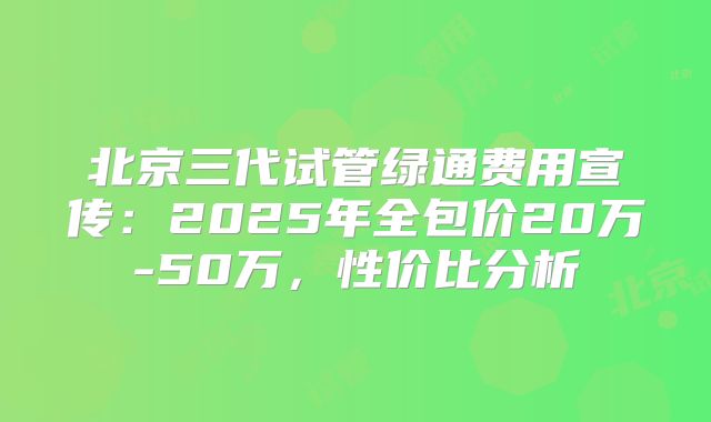 北京三代试管绿通费用宣传：2025年全包价20万-50万，性价比分析