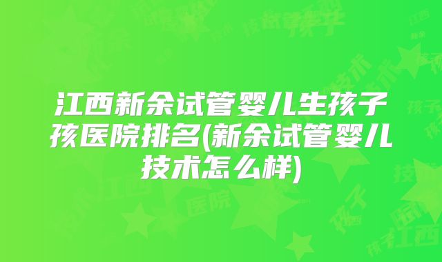 江西新余试管婴儿生孩子孩医院排名(新余试管婴儿技术怎么样)