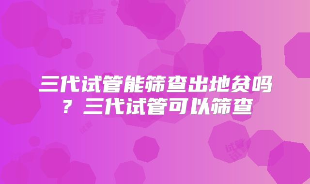三代试管能筛查出地贫吗?三代试管可以筛查