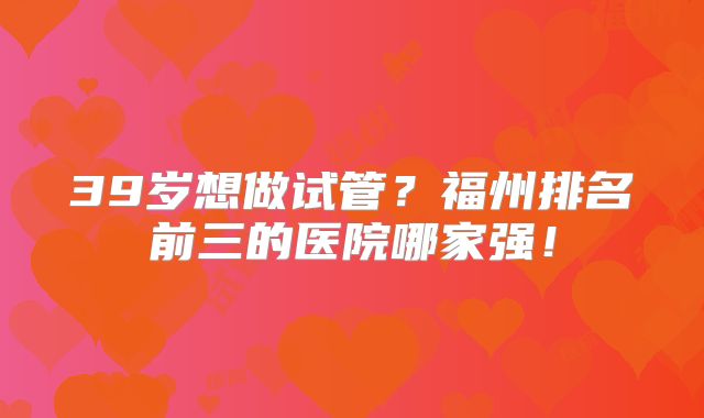 39岁想做试管？福州排名前三的医院哪家强！
