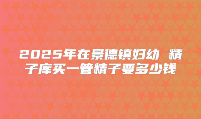 2025年在景德镇妇幼 精子库买一管精子要多少钱