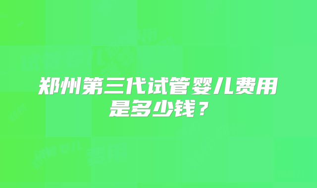 郑州第三代试管婴儿费用是多少钱？