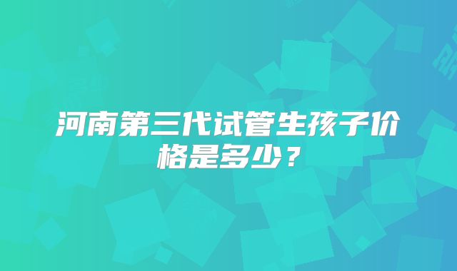河南第三代试管生孩子价格是多少？