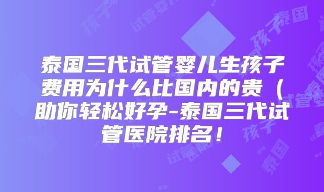 泰国三代试管婴儿生孩子费用为什么比国内的贵（助你轻松好孕-泰国三代试管医院排名！