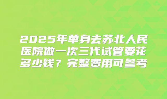 2025年单身去苏北人民医院做一次三代试管要花多少钱？完整费用可参考