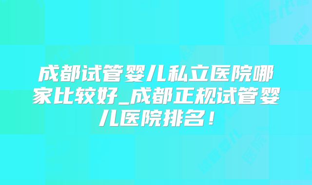 成都试管婴儿私立医院哪家比较好_成都正规试管婴儿医院排名！