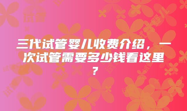 三代试管婴儿收费介绍，一次试管需要多少钱看这里？