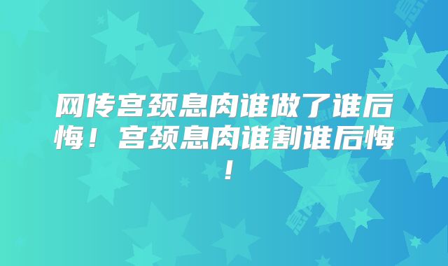 网传宫颈息肉谁做了谁后悔！宫颈息肉谁割谁后悔！