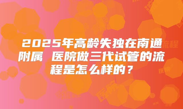 2025年高龄失独在南通附属 医院做三代试管的流程是怎么样的？