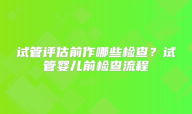 试管评估前作哪些检查？试管婴儿前检查流程