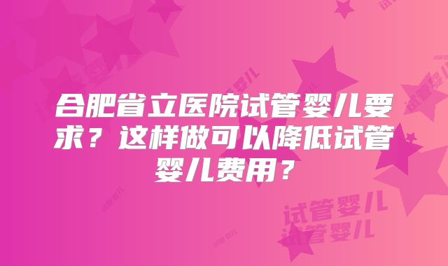 合肥省立医院试管婴儿要求？这样做可以降低试管婴儿费用？