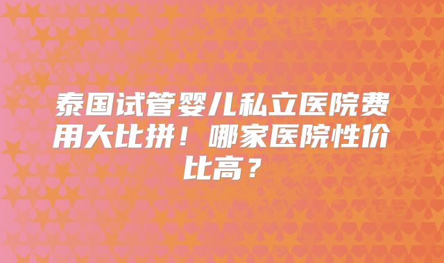 泰国试管婴儿私立医院费用大比拼！哪家医院性价比高？