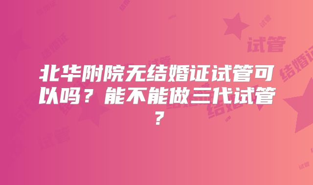 北华附院无结婚证试管可以吗？能不能做三代试管？