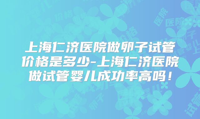 上海仁济医院做卵子试管价格是多少-上海仁济医院做试管婴儿成功率高吗!