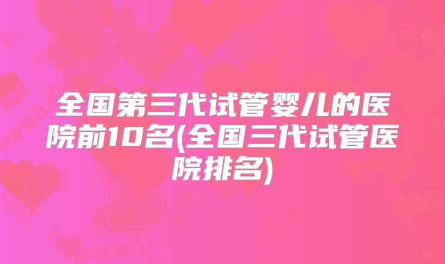全国第三代试管婴儿的医院前10名(全国三代试管医院排名)